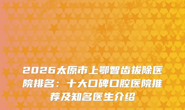 2026太原市上鄂智齿拔除医院排名：十大口碑口腔医院推荐及知名医生介绍
