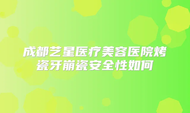 成都艺星医疗美容医院烤瓷牙崩瓷安全性如何