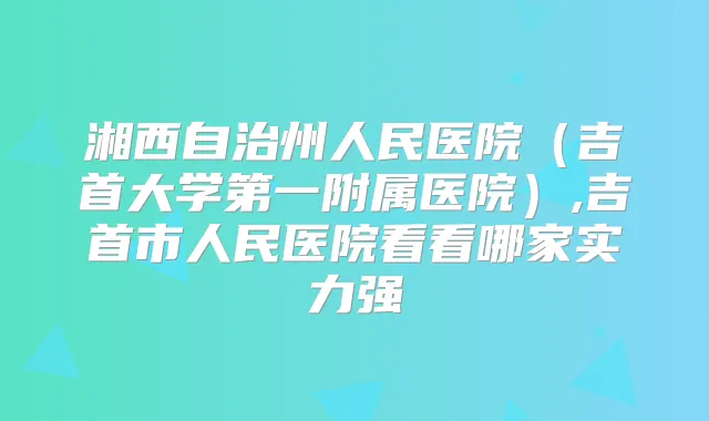 湘西自治州人民医院（吉首大学第一附属医院）,吉首市人民医院看看哪家实力强