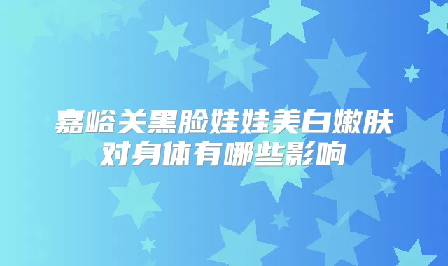 嘉峪关黑脸娃娃美白嫩肤对身体有哪些影响