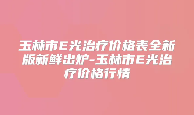 玉林市E光价格表全新版新鲜出炉-玉林市E光价格行情
