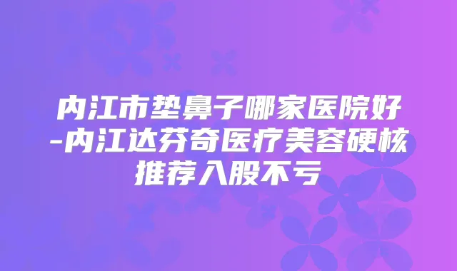 内江市垫鼻子哪家医院好-内江达芬奇医疗美容硬核推荐入股不亏