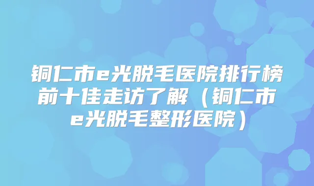 铜仁市e光脱毛医院排行榜前十佳走访了解(铜仁市e光脱毛整形医院)