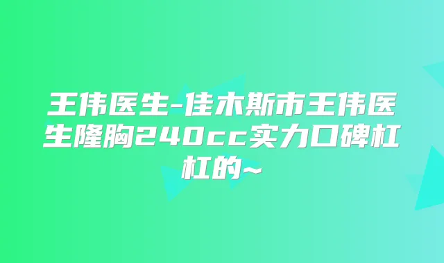 王伟医生-佳木斯市王伟医生隆胸240cc实力口碑杠杠的~
