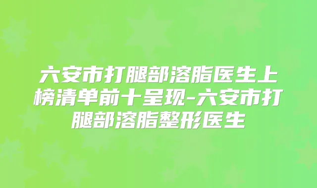 六安市打腿部溶脂医生上榜清单前十呈现-六安市打腿部溶脂整形医生