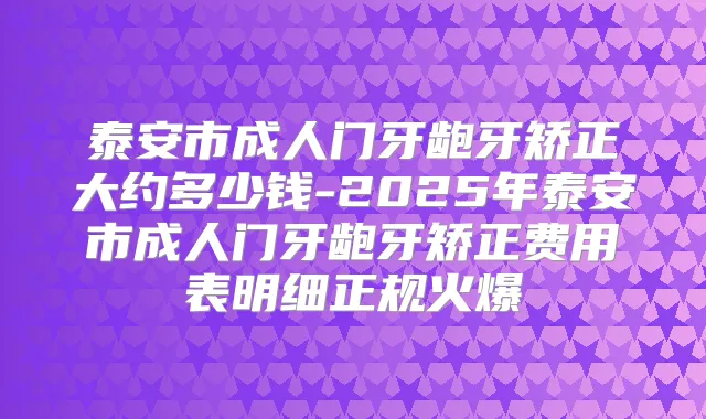泰安市成人门牙龅牙矫正大约多少钱-2025年泰安市成人门牙龅牙矫正费用表明细正规火爆