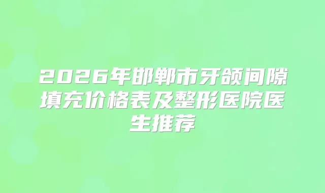 2026年邯郸市牙颌间隙填充价格表及整形医院医生推荐