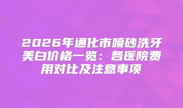 2026年通化市喷砂洗牙美白价格一览：各医院费用对比及注意事项
