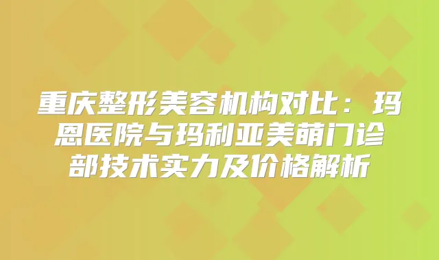 重庆整形美容机构对比：玛恩医院与玛利亚美萌门诊部技术实力及价格解析