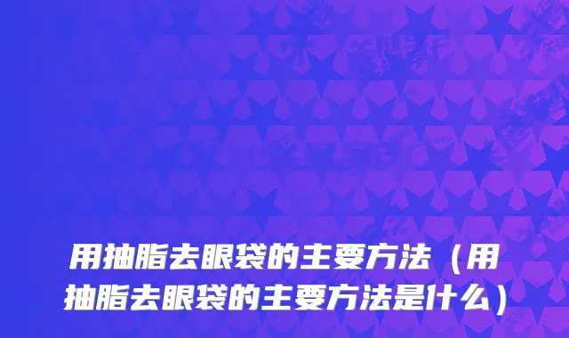 用抽脂去眼袋的主要方法（用抽脂去眼袋的主要方法是什么）