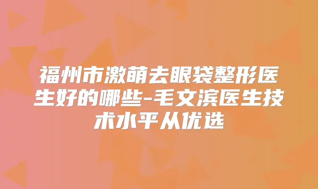 福州市激萌去眼袋整形医生好的哪些-毛文滨医生技术水平从优选