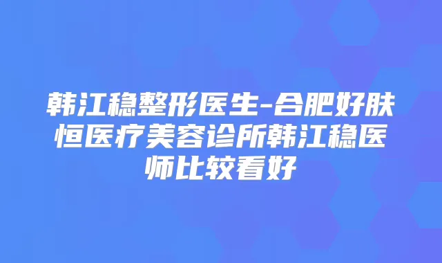 韩江稳整形医生-合肥好肤恒医疗美容诊所韩江稳医师比较看好
