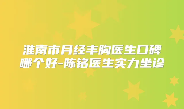 淮南市月经丰胸医生口碑哪个好-陈铭医生实力坐诊