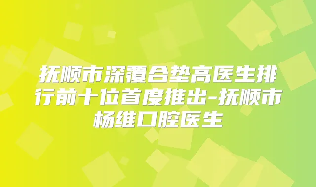 抚顺市深覆合垫高医生排行前十位首度推出-抚顺市杨维口腔医生