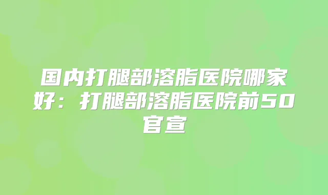 国内打腿部溶脂医院哪家好：打腿部溶脂医院前50官宣