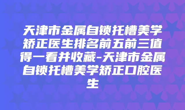 天津市金属自锁托槽美学矫正医生排名前五前三值得一看并收藏-天津市金属自锁托槽美学矫正口腔医生