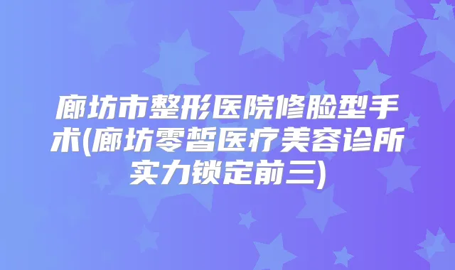 廊坊市整形医院修脸型手术(廊坊零皙医疗美容诊所实力锁定前三)