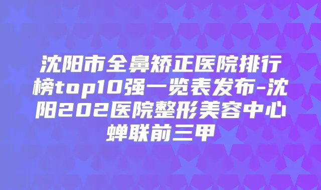 沈阳市全鼻矫正医院排行榜top10强一览表发布-沈阳202医院整形美容中心蝉联前三甲