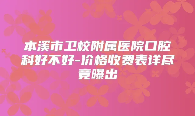 本溪市卫校附属医院口腔科好不好-价格收费表详尽竟曝出