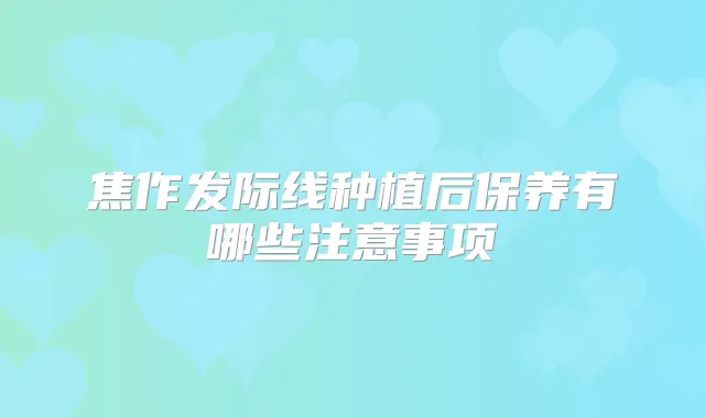焦作发际线种植后保养有哪些注意事项