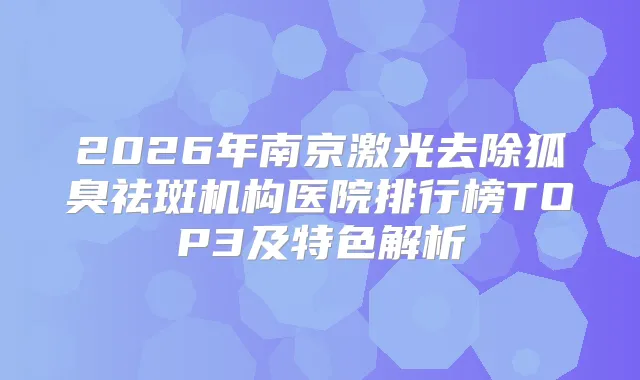 2026年南京激光去除狐臭祛斑机构医院排行榜TOP3及特色解析