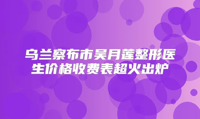乌兰察布市吴月莲整形医生价格收费表超火出炉