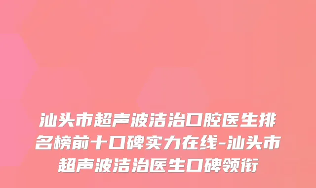 汕头市超声波洁治口腔医生排名榜前十口碑实力在线-汕头市超声波洁治医生口碑领衔