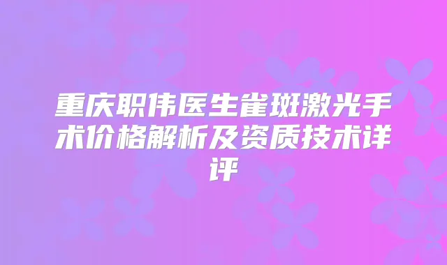 重庆职伟医生雀斑激光手术价格解析及资质技术详评