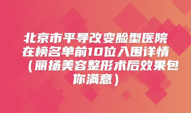 北京市平导改变脸型医院在榜名单前10位入围详情(丽扬美容整形术后效果包你满意)