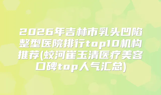 2026年吉林市乳头凹陷整型医院排行top10机构推荐(蛟河崔玉清医疗美容口碑top人气汇总)