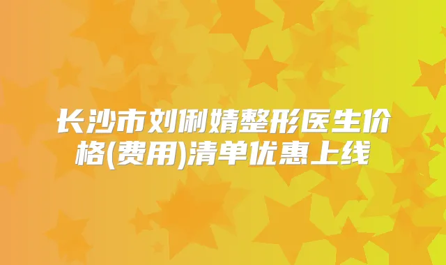 长沙市刘俐婧整形医生价格(费用)清单优惠上线