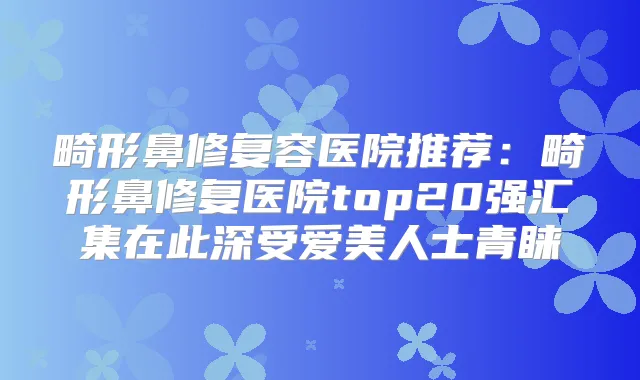 畸形鼻修复容医院推荐:畸形鼻修复医院top20强汇集在此深受爱美人士青睐