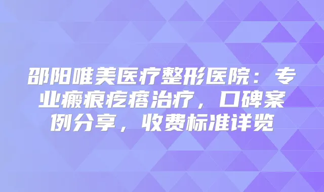 邵阳唯美医疗整形医院:专业瘢痕疙瘩,口碑案例分享,收费标准详览