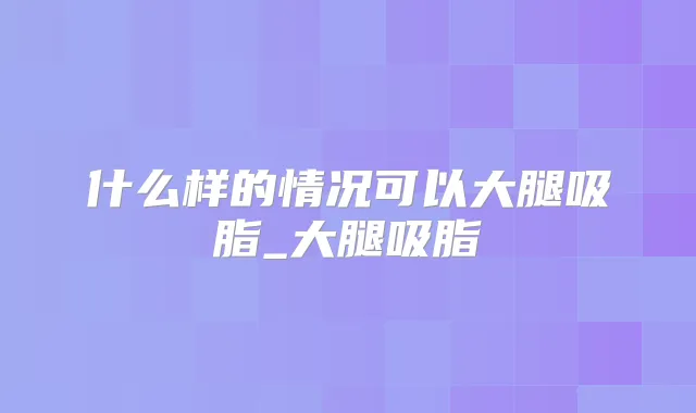 什么样的情况可以大腿吸脂_大腿吸脂