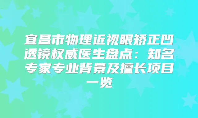 宜昌市物理近视眼矫正凹透镜医生盘点：知名专家专业背景及擅长项目一览