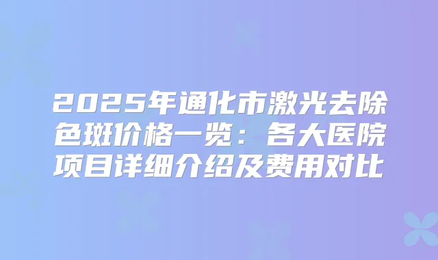 2025年通化市激光去除色斑价格一览:各大医院项目详细介绍及费用对比
