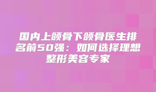 国内上颌骨下颌骨医生排名前50强：如何选择理想整形美容专家