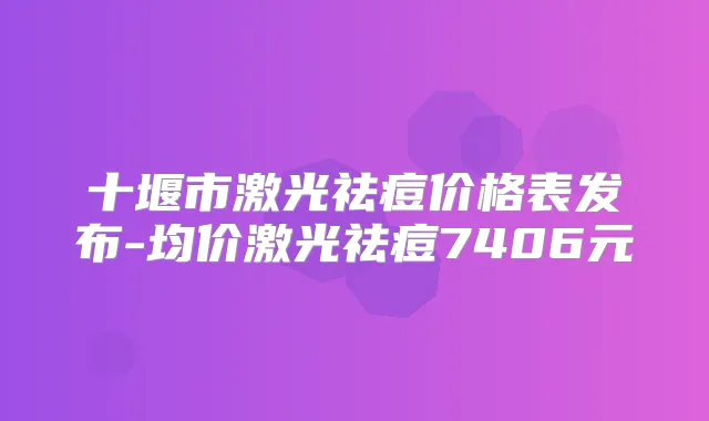 十堰市激光祛痘价格表发布-均价激光祛痘7406元