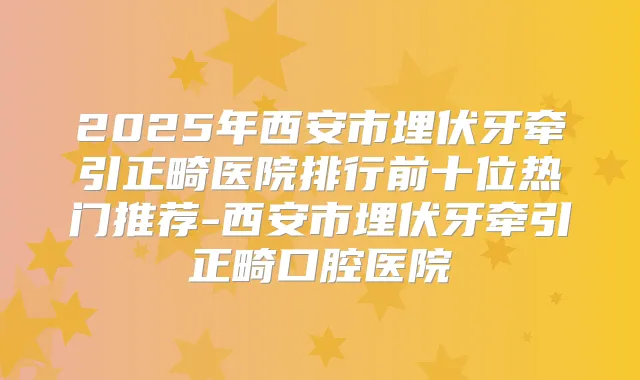 2025年西安市埋伏牙牵引正畸医院排行前十位热门推荐-西安市埋伏牙牵引正畸口腔医院
