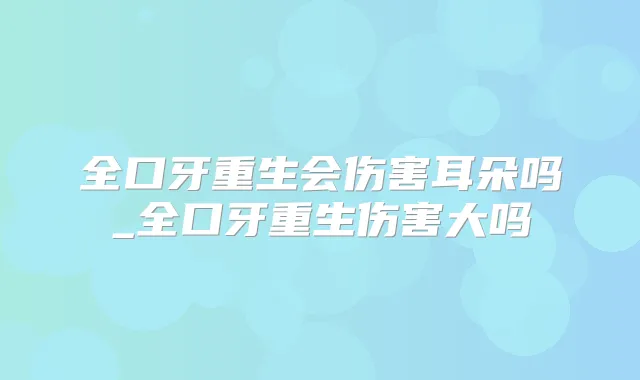 全口牙重生会伤害耳朵吗_全口牙重生伤害大吗