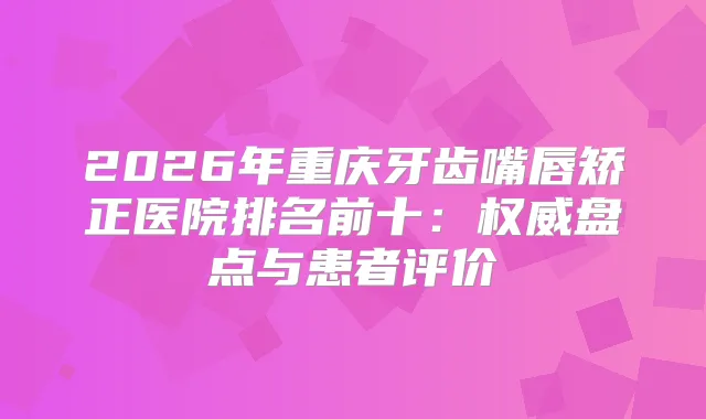 2026年重庆牙齿嘴唇矫正医院排名前十:盘点与患者评价