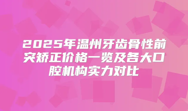 2025年温州牙齿骨性前突矫正价格一览及各大口腔机构实力对比