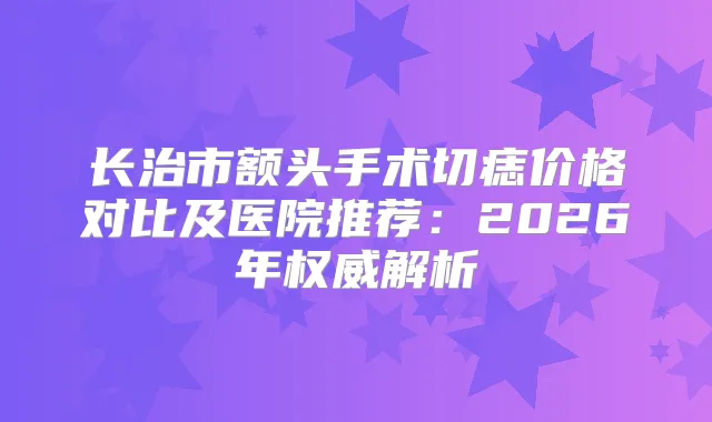长治市额头手术切痣价格对比及医院推荐:2026年解析