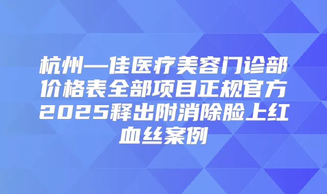 杭州—佳医疗美容门诊部价格表全部项目正规官方2025释出附消除脸上红血丝案例
