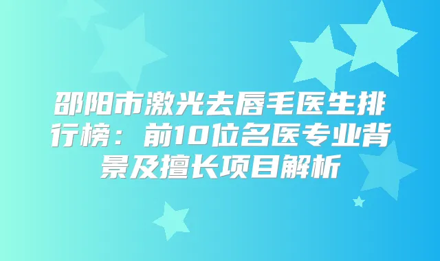 邵阳市激光去唇毛医生排行榜：前10位名医专业背景及擅长项目解析