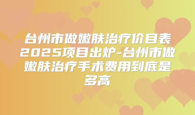 台州市做嫩肤价目表2025项目出炉-台州市做嫩肤手术费用到底是多高