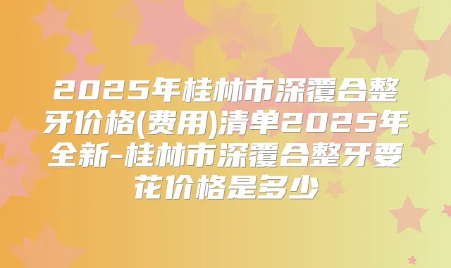 2025年桂林市深覆合整牙价格(费用)清单2025年全新-桂林市深覆合整牙要花价格是多少