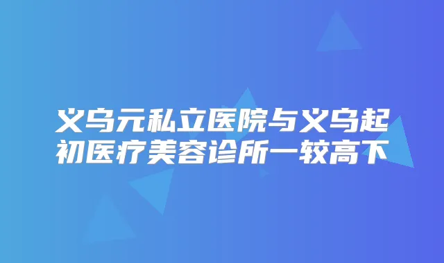 义乌元私立医院与义乌起初医疗美容诊所一较高下