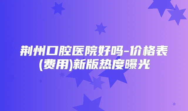 荆州口腔医院好吗-价格表(费用)新版热度曝光