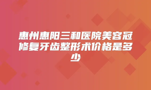 惠州惠阳三和医院美容冠修复牙齿整形术价格是多少